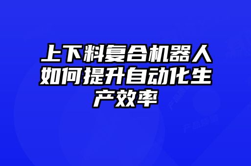 上下料復合機器人如何提升自動化生產(chǎn)效率