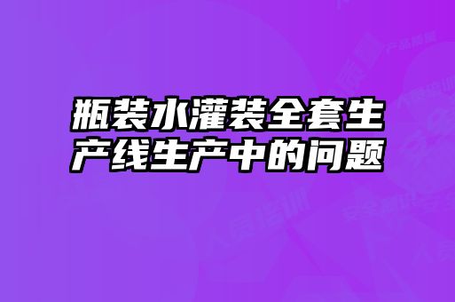 瓶裝水灌裝全套生產(chǎn)線生產(chǎn)中的問(wèn)題