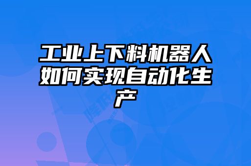 工業(yè)上下料機(jī)器人如何實現(xiàn)自動化生產(chǎn)