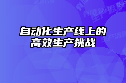 自動化生產(chǎn)線上的高效生產(chǎn)挑戰(zhàn)