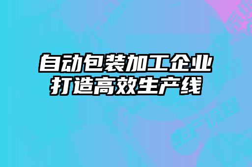 自動(dòng)包裝加工企業(yè)打造高效生產(chǎn)線(xiàn)